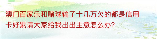 澳门百家乐和赌球输了十几万欠的都是信用卡好累请大家给我出出主意怎么办？