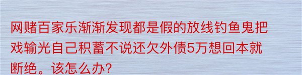 网赌百家乐渐渐发现都是假的放线钓鱼鬼把戏输光自己积蓄不说还欠外债5万想回本就断绝。该怎么办？