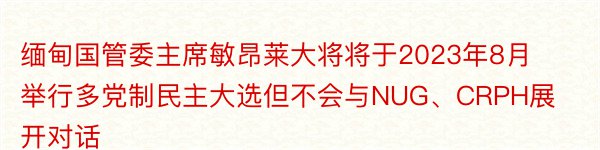 缅甸国管委主席敏昂莱大将将于2023年8月举行多党制民主大选但不会与NUG、CRPH展开对话