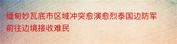 缅甸妙瓦底市区域冲突愈演愈烈泰国边防军前往边境接收难民