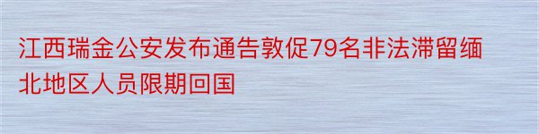 江西瑞金公安发布通告敦促79名非法滞留缅北地区人员限期回国