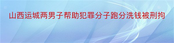 山西运城两男子帮助犯罪分子跑分洗钱被刑拘