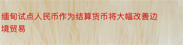 缅甸试点人民币作为结算货币将大幅改善边境贸易