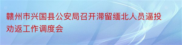 赣州市兴国县公安局召开滞留缅北人员逼投劝返工作调度会