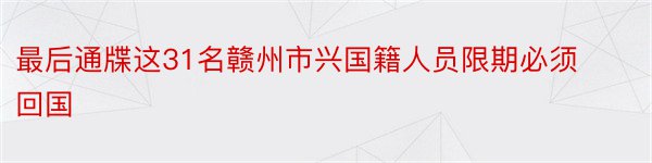 最后通牒这31名赣州市兴国籍人员限期必须回国