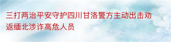 三打两治平安守护四川甘洛警方主动出击劝返缅北涉诈高危人员