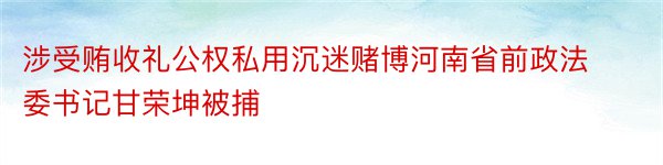 涉受贿收礼公权私用沉迷赌博河南省前政法委书记甘荣坤被捕