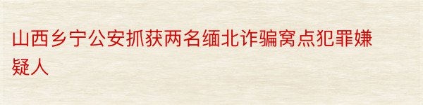 山西乡宁公安抓获两名缅北诈骗窝点犯罪嫌疑人