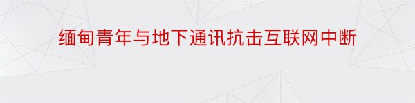 缅甸青年与地下通讯抗击互联网中断