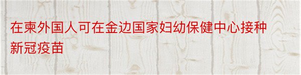 在柬外国人可在金边国家妇幼保健中心接种新冠疫苗