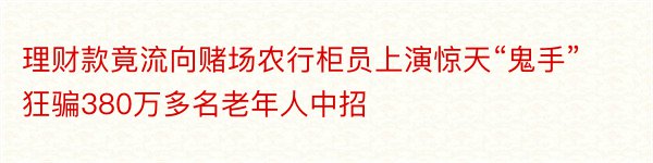 理财款竟流向赌场农行柜员上演惊天“鬼手”狂骗380万多名老年人中招