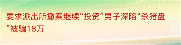 要求派出所撤案继续“投资”男子深陷“杀猪盘”被骗18万