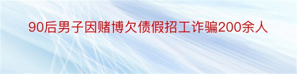 90后男子因赌博欠债假招工诈骗200余人