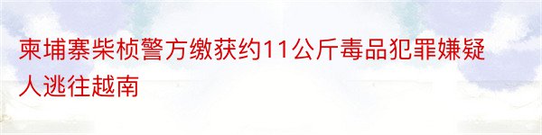 柬埔寨柴桢警方缴获约11公斤毒品犯罪嫌疑人逃往越南