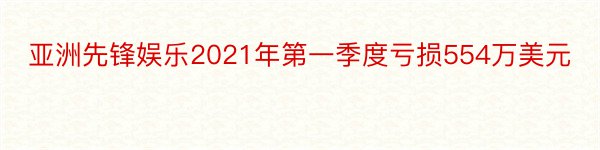 亚洲先锋娱乐2021年第一季度亏损554万美元