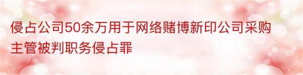 侵占公司50余万用于网络赌博新印公司采购主管被判职务侵占罪