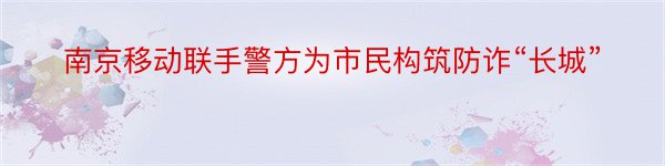 南京移动联手警方为市民构筑防诈“长城”