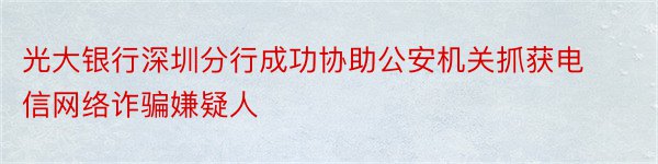 光大银行深圳分行成功协助公安机关抓获电信网络诈骗嫌疑人