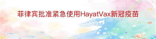 菲律宾批准紧急使用HayatVax新冠疫苗