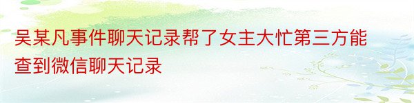 吴某凡事件聊天记录帮了女主大忙第三方能查到微信聊天记录