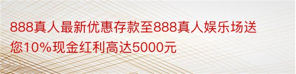 888真人最新优惠存款至888真人娱乐场送您10％现金红利高达5000元