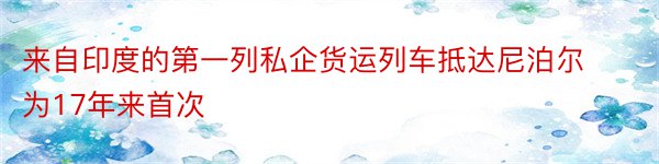 来自印度的第一列私企货运列车抵达尼泊尔为17年来首次